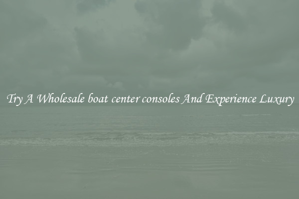 Try A Wholesale boat center consoles And Experience Luxury